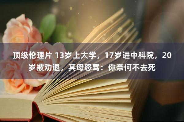 顶级伦理片 13岁上大学，17岁进中科院，20岁被劝退，其母怒骂：你奈何不去死