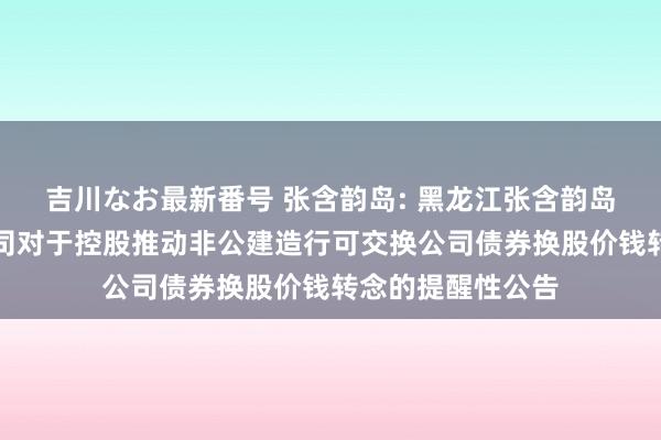 吉川なお最新番号 张含韵岛: 黑龙江张含韵岛药业股份有限公司对于控股推动非公建造行可交换公司债券换股价钱转念的提醒性公告