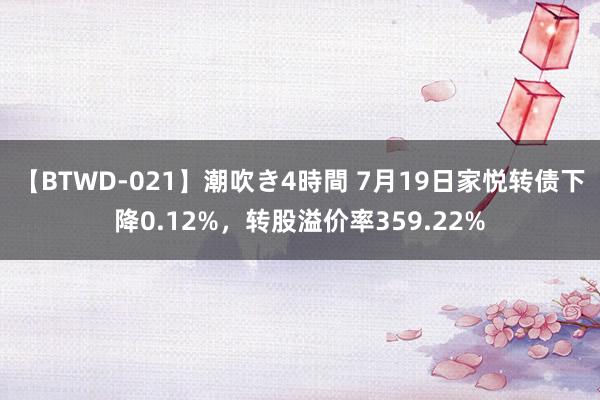 【BTWD-021】潮吹き4時間 7月19日家悦转债下降0.12%，转股溢价率359.22%