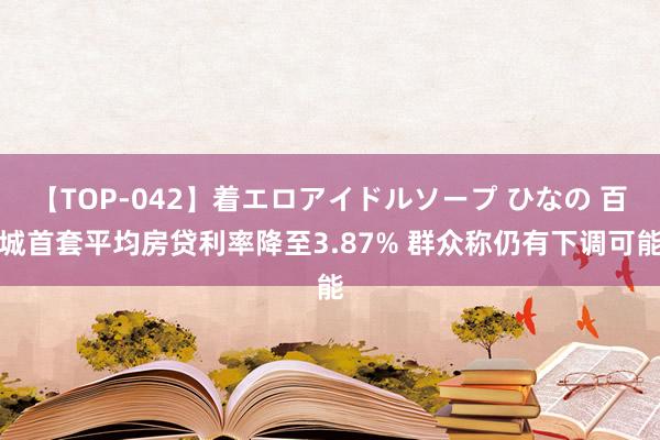 【TOP-042】着エロアイドルソープ ひなの 百城首套平均房贷利率降至3.87% 群众称仍有下调可能