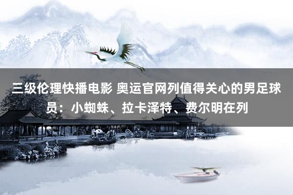 三级伦理快播电影 奥运官网列值得关心的男足球员：小蜘蛛、拉卡泽特、费尔明在列