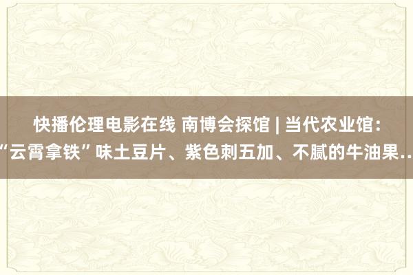 快播伦理电影在线 南博会探馆 | 当代农业馆：“云霄拿铁”味土豆片、紫色刺五加、不腻的牛油果…