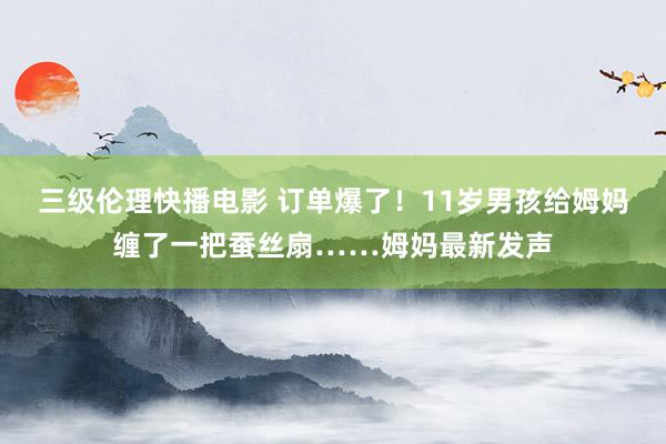 三级伦理快播电影 订单爆了！11岁男孩给姆妈缠了一把蚕丝扇……姆妈最新发声