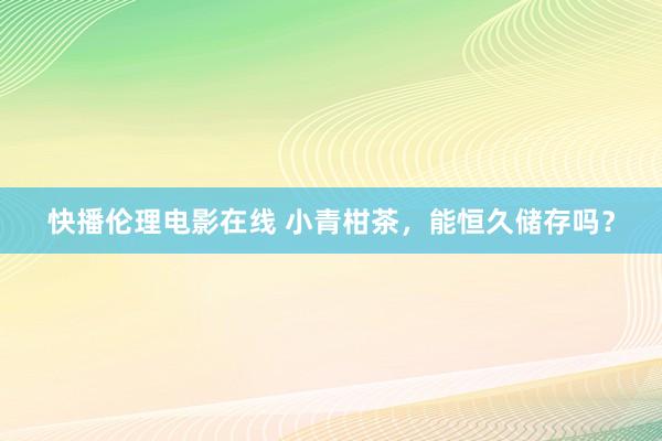 快播伦理电影在线 小青柑茶，能恒久储存吗？