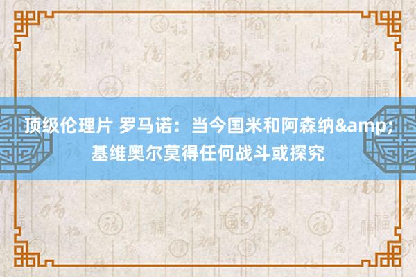 顶级伦理片 罗马诺：当今国米和阿森纳&基维奥尔莫得任何战斗或探究