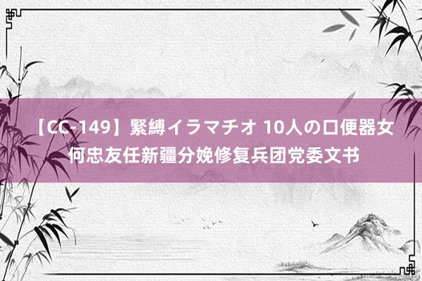 【CC-149】緊縛イラマチオ 10人の口便器女 何忠友任新疆分娩修复兵团党委文书