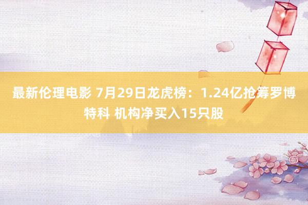 最新伦理电影 7月29日龙虎榜:1.24亿抢筹罗博特科 机构净买入15只股