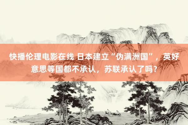 快播伦理电影在线 日本建立“伪满洲国”，英好意思等国都不承认，苏联承认了吗？