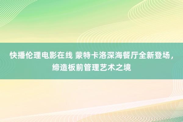 快播伦理电影在线 蒙特卡洛深海餐厅全新登场，缔造板前管理艺术之境