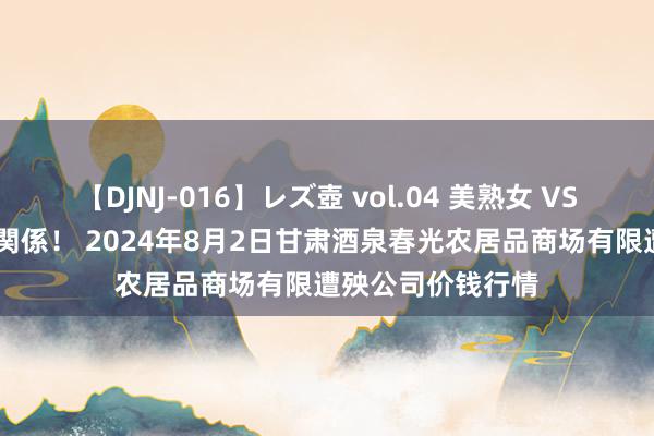 【DJNJ-016】レズ壺 vol.04 美熟女 VS 美少女の禁断な関係! 2024年8月2日甘肃酒泉春光农居品商场有限遭殃公司价钱行情