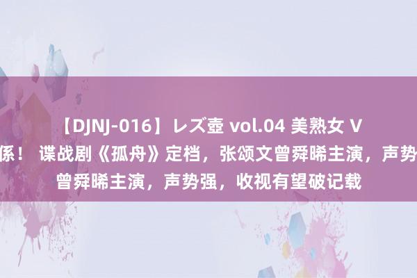 【DJNJ-016】レズ壺 vol.04 美熟女 VS 美少女の禁断な関係！ 谍战剧《孤舟》定档，张颂文曾舜晞主演，声势强，收视有望破记载