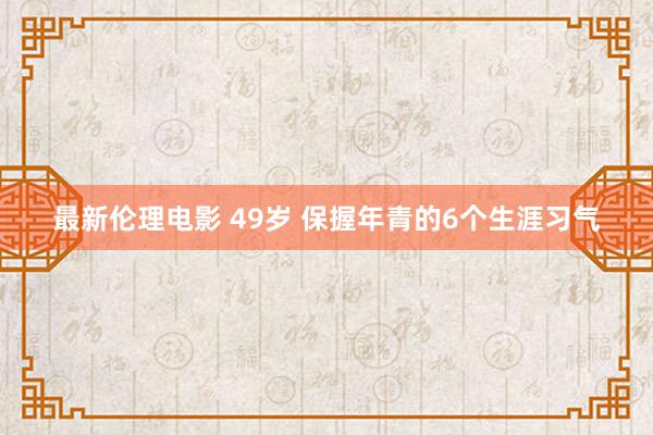最新伦理电影 49岁 保握年青的6个生涯习气