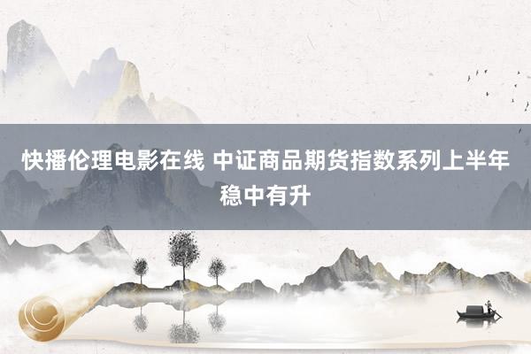 快播伦理电影在线 中证商品期货指数系列上半年稳中有升