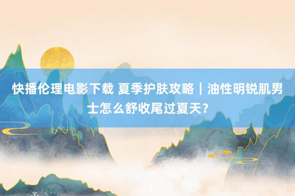 快播伦理电影下载 夏季护肤攻略｜油性明锐肌男士怎么舒收尾过夏天？