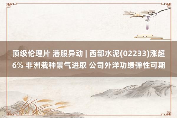 顶级伦理片 港股异动 | 西部水泥(02233)涨超6% 非洲栽种景气进取 公司外洋功绩弹性可期