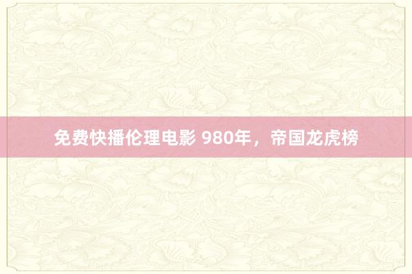 免费快播伦理电影 980年，帝国龙虎榜