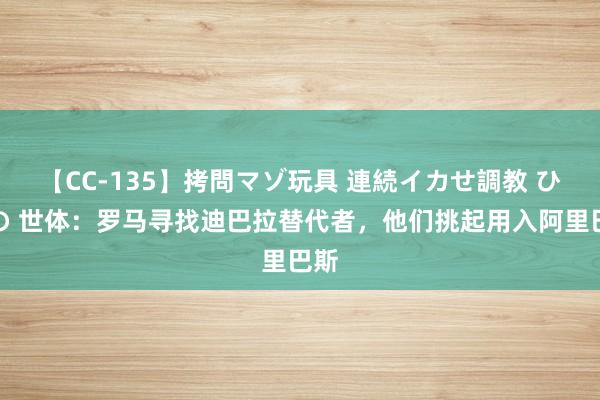 【CC-135】拷問マゾ玩具 連続イカせ調教 ひなの 世体：罗马寻找迪巴拉替代者，他们挑起用入阿里巴斯