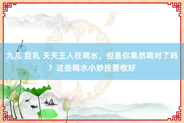 九儿 巨乳 天天王人在喝水，但是你果然喝对了吗？这些喝水小妙技要收好