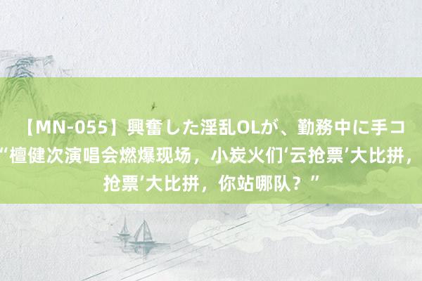 【MN-055】興奮した淫乱OLが、勤務中に手コキ！！？？ “檀健次演唱会燃爆现场，小炭火们‘云抢票’大比拼，你站哪队？”
