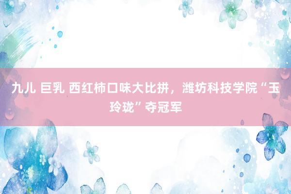 九儿 巨乳 西红柿口味大比拼，潍坊科技学院“玉玲珑”夺冠军