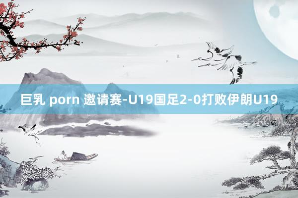 巨乳 porn 邀请赛-U19国足2-0打败伊朗U19