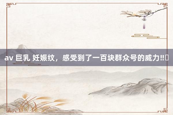 av 巨乳 妊娠纹,感受到了一百块群众号的威力‼️