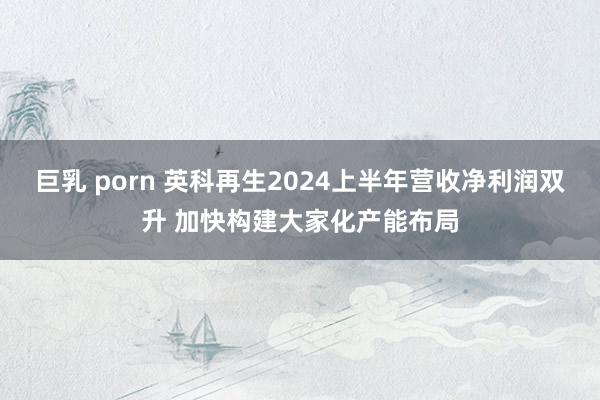 巨乳 porn 英科再生2024上半年营收净利润双升 加快构建大家化产能布局