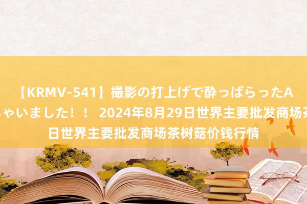 【KRMV-541】撮影の打上げで酔っぱらったAV女優をハメちゃいました!! 2024年8月29日世界主要批发商场茶树菇价钱行情