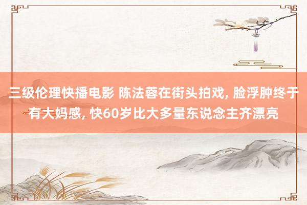 三级伦理快播电影 陈法蓉在街头拍戏， 脸浮肿终于有大妈感， 快60岁比大多量东说念主齐漂亮