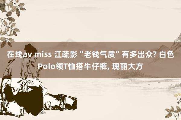在线av miss 江疏影“老钱气质”有多出众? 白色Polo领T恤搭牛仔裤, 瑰丽大方