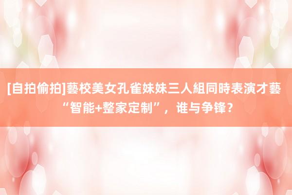 [自拍偷拍]藝校美女孔雀妹妹三人組同時表演才藝 “智能+整家定制”，谁与争锋？