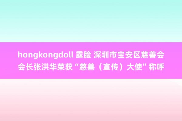 hongkongdoll 露脸 深圳市宝安区慈善会会长张洪华荣获“慈善（宣传）大使”称呼