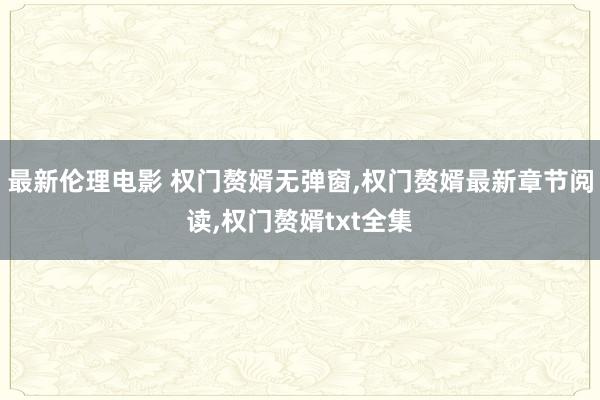 最新伦理电影 权门赘婿无弹窗,权门赘婿最新章节阅读,权门赘婿txt全集