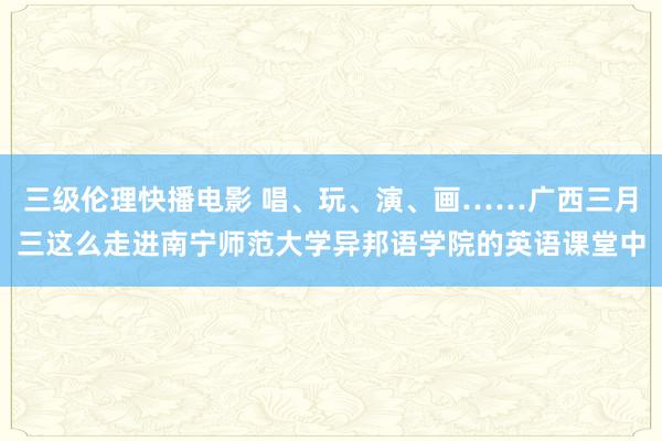三级伦理快播电影 唱、玩、演、画……广西三月三这么走进南宁师范大学异邦语学院的英语课堂中
