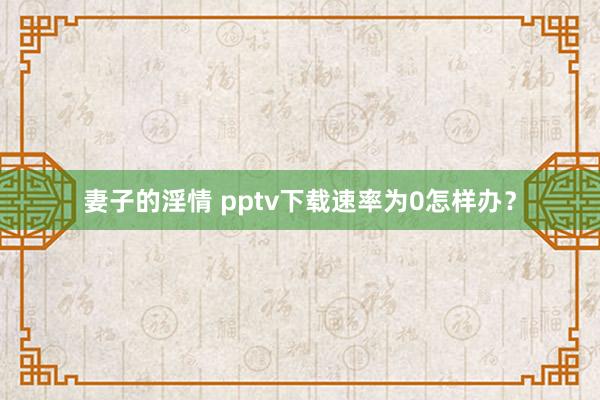 妻子的淫情 pptv下载速率为0怎样办？