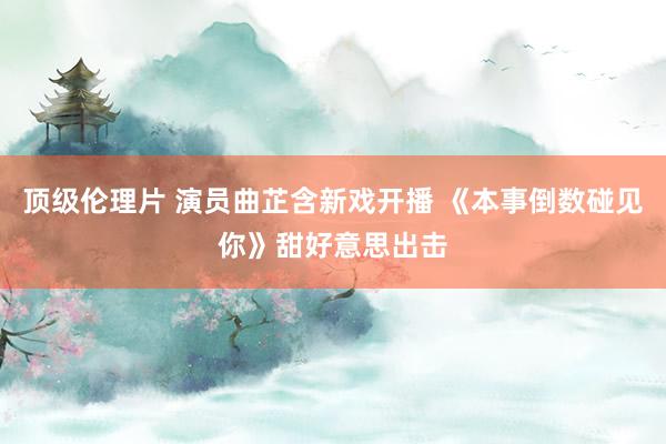 顶级伦理片 演员曲芷含新戏开播 《本事倒数碰见你》甜好意思出击