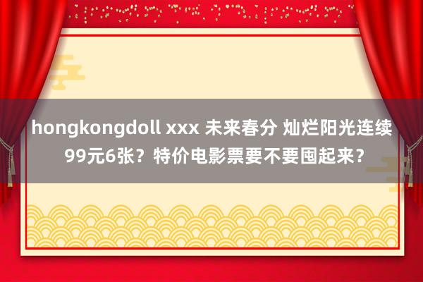 hongkongdoll xxx 未来春分 灿烂阳光连续 99元6张？特价电影票要不要囤起来？
