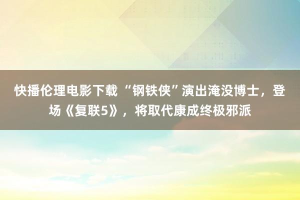 快播伦理电影下载 “钢铁侠”演出淹没博士，登场《复联5》，将取代康成终极邪派