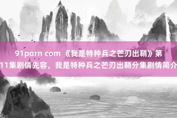 91porn com 《我是特种兵之芒刃出鞘》第11集剧情先容,我是特种兵之芒刃出鞘分集剧情简介