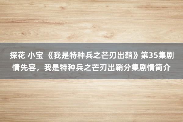 探花 小宝 《我是特种兵之芒刃出鞘》第35集剧情先容，我是特种兵之芒刃出鞘分集剧情简介