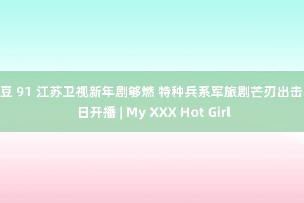 麻豆 91 江苏卫视新年剧够燃 特种兵系军旅剧芒刃出击 月 日开播 | My XXX Hot Girl