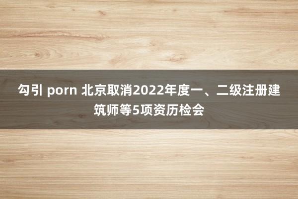 勾引 porn 北京取消2022年度一、二级注册建筑师等5项资历检会
