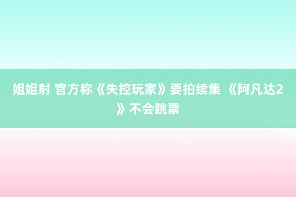 姐姐射 官方称《失控玩家》要拍续集 《阿凡达2》不会跳票