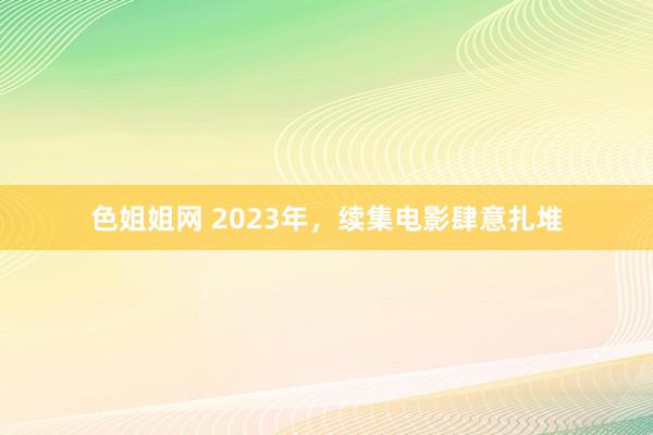 色姐姐网 2023年，续集电影肆意扎堆