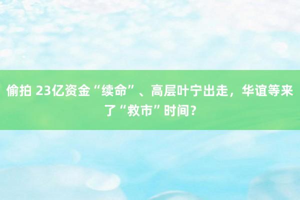 偷拍 23亿资金“续命”、高层叶宁出走，华谊等来了“救市”时间？