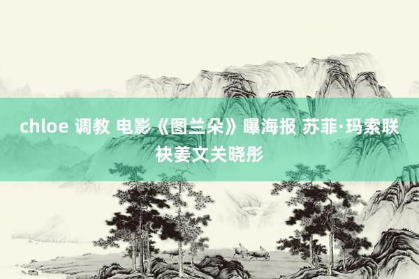 chloe 调教 电影《图兰朵》曝海报 苏菲·玛索联袂姜文关晓彤