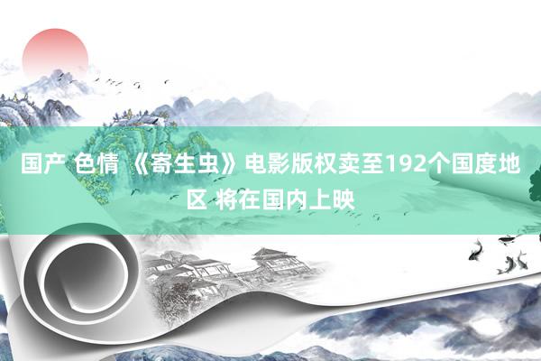 国产 色情 《寄生虫》电影版权卖至192个国度地区 将在国内上映