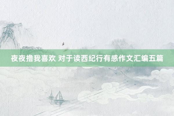 夜夜撸我喜欢 对于读西纪行有感作文汇编五篇