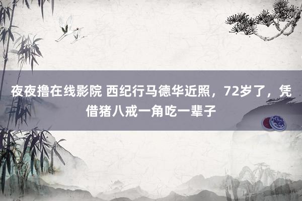 夜夜撸在线影院 西纪行马德华近照，72岁了，凭借猪八戒一角吃一辈子