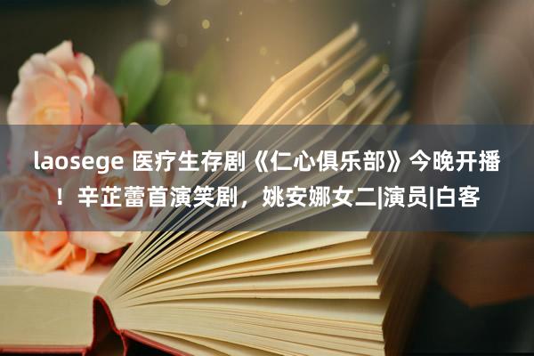 laosege 医疗生存剧《仁心俱乐部》今晚开播！辛芷蕾首演笑剧，姚安娜女二|演员|白客